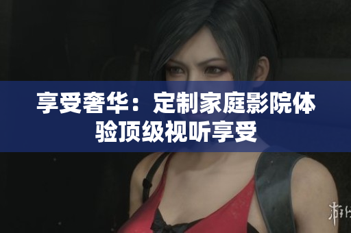 享受奢华：定制家庭影院体验顶级视听享受