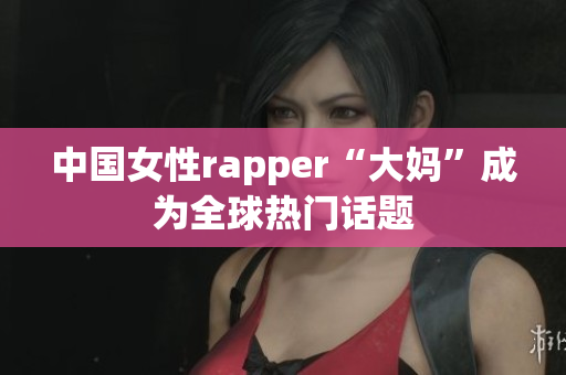 中国女性rapper“大妈”成为全球热门话题