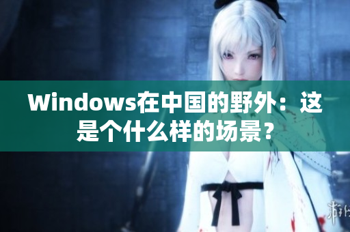 Windows在中国的野外：这是个什么样的场景？