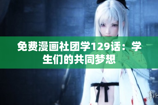 免费漫画社团学129话：学生们的共同梦想