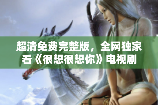 超清免费完整版，全网独家看《很想很想你》电视剧