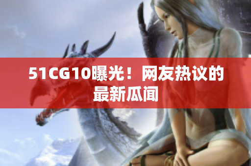 51CG10曝光！网友热议的最新瓜闻