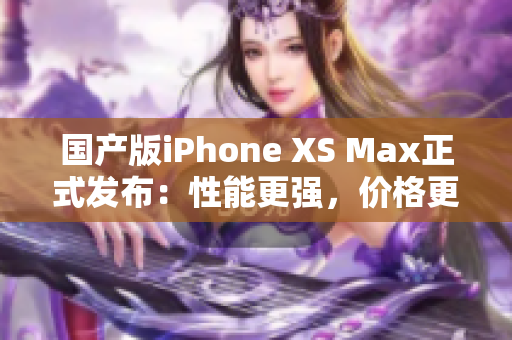 国产版iPhone XS Max正式发布：性能更强，价格更低