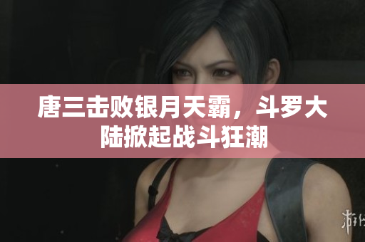 唐三击败银月天霸，斗罗大陆掀起战斗狂潮