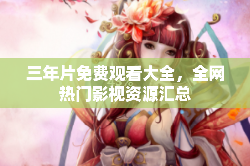 三年片免费观看大全，全网热门影视资源汇总