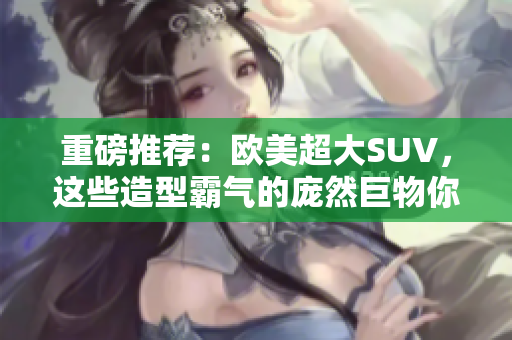 重磅推荐：欧美超大SUV，这些造型霸气的庞然巨物你值得拥有！