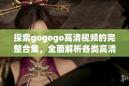 探索gogogo高清视频的完整合集，全面解析各类高清视频！