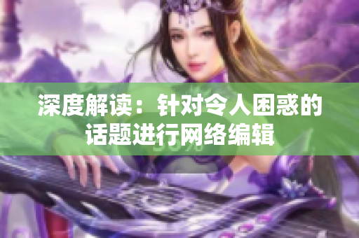 深度解读：针对令人困惑的话题进行网络编辑