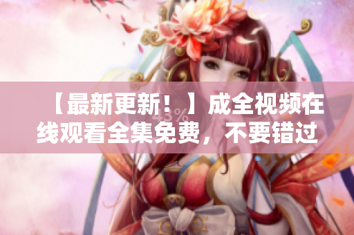 【最新更新！】成全视频在线观看全集免费，不要错过！