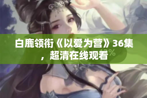 白鹿领衔《以爱为营》36集，超清在线观看