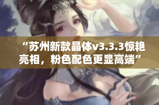 “苏州新款晶体v3.3.3惊艳亮相，粉色配色更显高端”