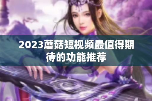 2023蘑菇短视频最值得期待的功能推荐