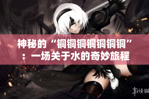 神秘的“铜铜铜铜铜铜铜”：一场关于水的奇妙旅程