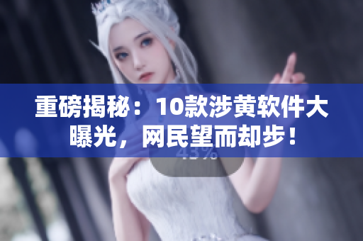 重磅揭秘：10款涉黄软件大曝光，网民望而却步！