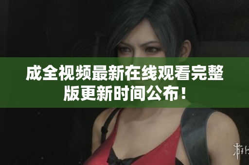 成全视频最新在线观看完整版更新时间公布！