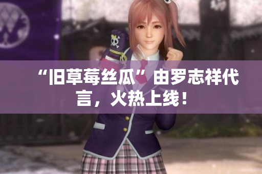 “旧草莓丝瓜”由罗志祥代言，火热上线！