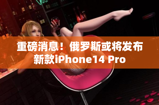 重磅消息！俄罗斯或将发布新款iPhone14 Pro