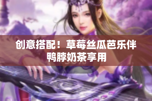 创意搭配！草莓丝瓜芭乐伴鸭脖奶茶享用