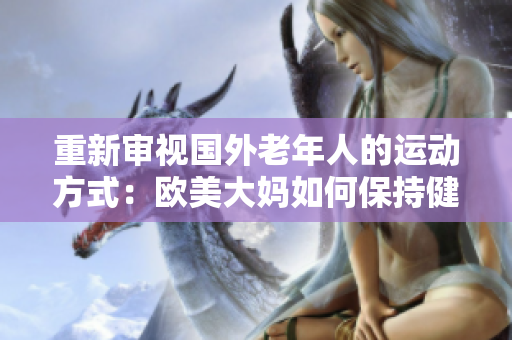 重新审视国外老年人的运动方式：欧美大妈如何保持健康