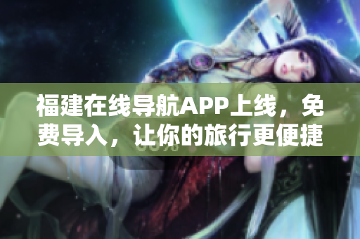 福建在线导航APP上线，免费导入，让你的旅行更便捷！