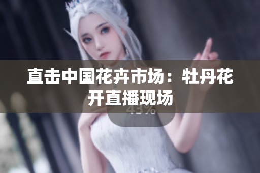 直击中国花卉市场：牡丹花开直播现场