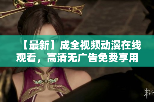 【最新】成全视频动漫在线观看，高清无广告免费享用！