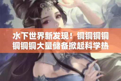 水下世界新发现！铜铜铜铜铜铜铜大量储备掀起科学热潮