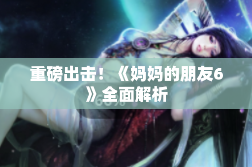 重磅出击！《妈妈的朋友6》全面解析