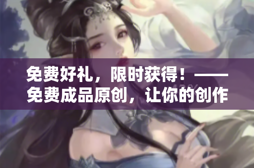 免费好礼，限时获得！——免费成品原创，让你的创作事半功倍