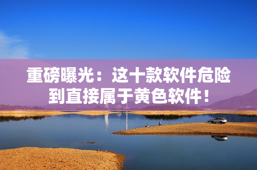 重磅曝光：这十款软件危险到直接属于黄色软件！