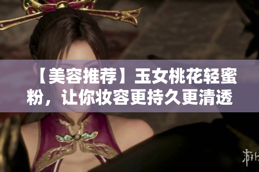 【美容推荐】玉女桃花轻蜜粉，让你妆容更持久更清透