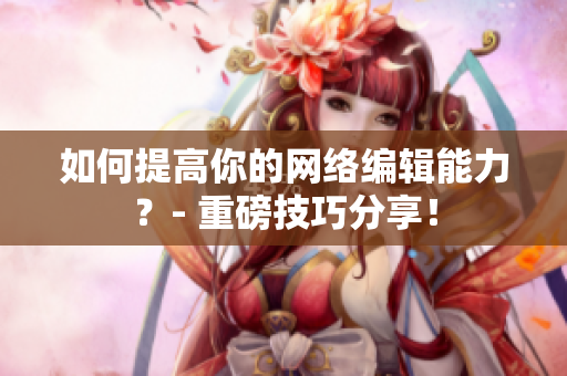 如何提高你的网络编辑能力？- 重磅技巧分享！