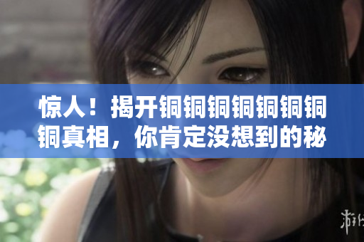 惊人！揭开铜铜铜铜铜铜铜铜真相，你肯定没想到的秘密