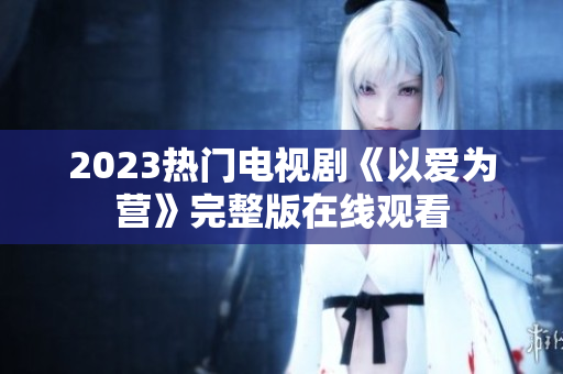 2023热门电视剧《以爱为营》完整版在线观看