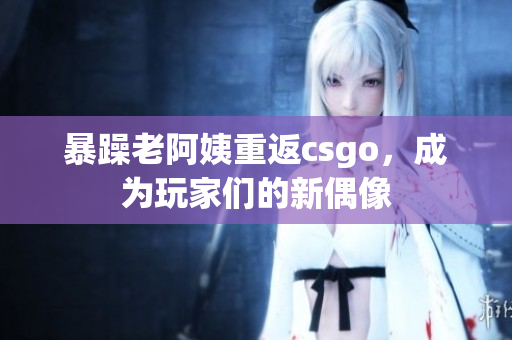 暴躁老阿姨重返csgo，成为玩家们的新偶像