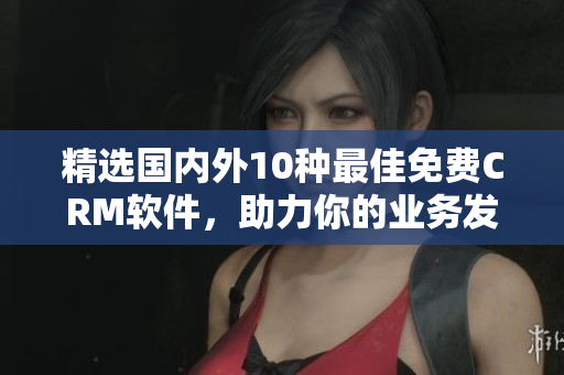 精选国内外10种最佳免费CRM软件，助力你的业务发展！