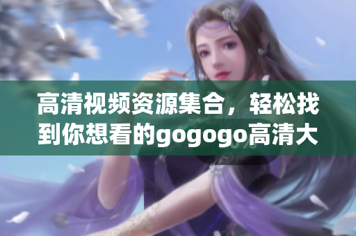高清视频资源集合，轻松找到你想看的gogogo高清大片
