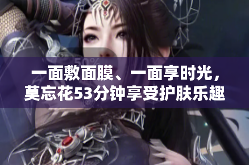 一面敷面膜、一面享时光，莫忘花53分钟享受护肤乐趣