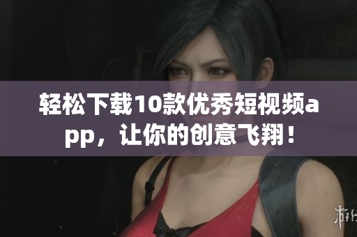 轻松下载10款优秀短视频app，让你的创意飞翔！
