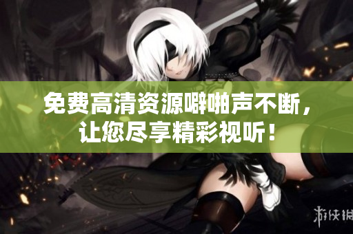 免费高清资源噼啪声不断，让您尽享精彩视听！