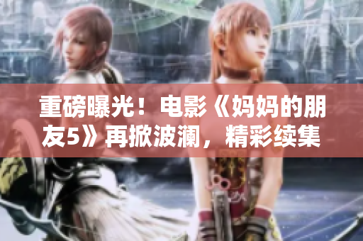 重磅曝光！电影《妈妈的朋友5》再掀波澜，精彩续集即将上映！