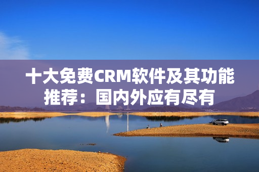 十大免费CRM软件及其功能推荐：国内外应有尽有