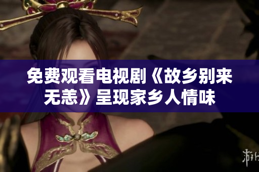 免费观看电视剧《故乡别来无恙》呈现家乡人情味
