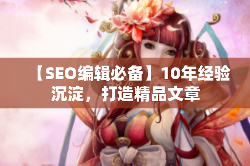【SEO编辑必备】10年经验沉淀，打造精品文章