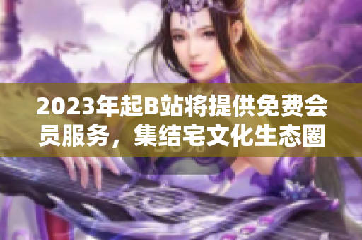 2023年起B站将提供免费会员服务，集结宅文化生态圈