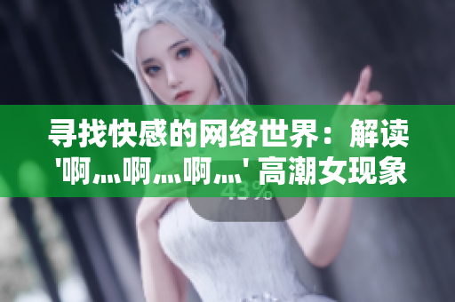 寻找快感的网络世界：解读 '啊灬啊灬啊灬' 高潮女现象