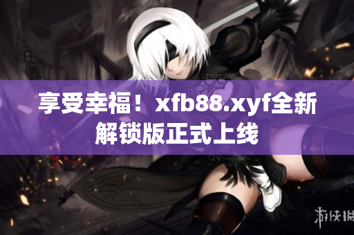 享受幸福！xfb88.xyf全新解锁版正式上线