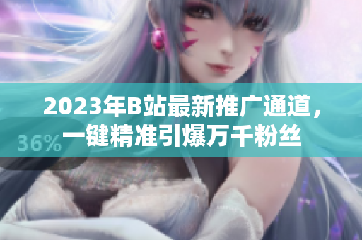 2023年B站最新推广通道，一键精准引爆万千粉丝