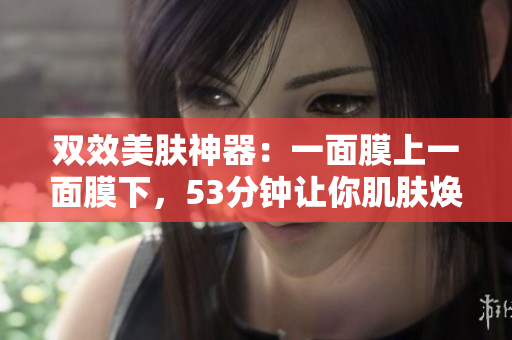 双效美肤神器：一面膜上一面膜下，53分钟让你肌肤焕发