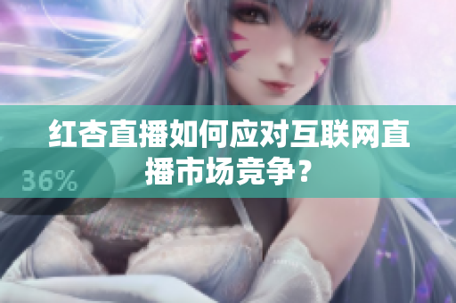 红杏直播如何应对互联网直播市场竞争？